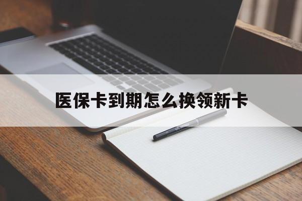 最新医保卡到期怎么换领新卡方法分析(最方便真实的医保卡到期了去哪里换新医保卡方法)