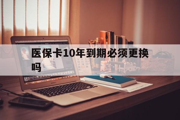 最新医保卡10年到期必须更换吗方法分析(最方便真实的医保卡十年没用了现在还能用吗方法)