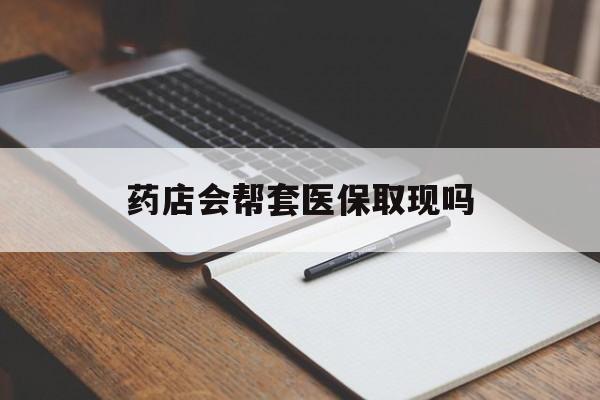最新药店会帮套医保取现吗方法分析(最方便真实的药店会帮你套现医保卡吗方法)