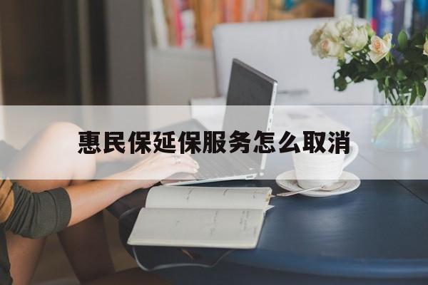 最新惠民保延保服务怎么取消方法分析(最方便真实的惠民保延保服务怎么取消申请方法)