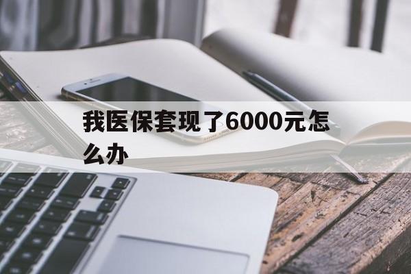 最新我医保套现了6000元怎么办方法分析(最方便真实的我医保套现了6000元怎么办理方法)